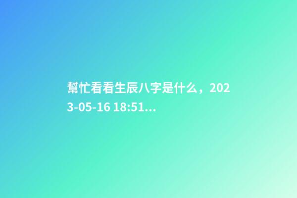 幫忙看看生辰八字是什么，2023-05-16 18:51，并根據五行起名